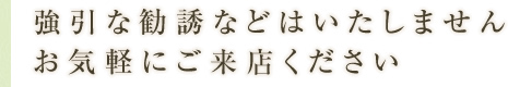 強引な勧誘などはいたしません。お気軽にご来店ください。